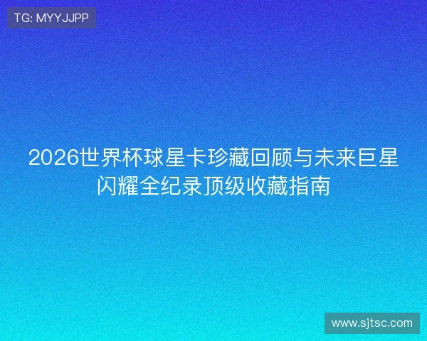 2026世界杯球星卡珍藏回顾与未来巨星闪耀全纪录顶级收藏指南